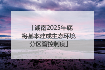 湖南2025年底将基本建成生态环境分区管控制度