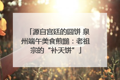 源自宫廷的圆饼 泉州端午美食煎䭔：老祖宗的“补天饼”