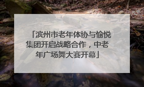 滨州市老年体协与愉悦集团开启战略合作，中老年广场舞大赛开幕
