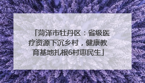 菏泽市牡丹区：省级医疗资源下沉乡村，健康教育基地扎根6村惠民生