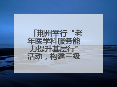 荆州举行“老年医学科服务能力提升基层行”活动，构建三级联动健康网