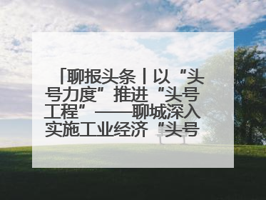 聊报头条丨以“头号力度”推进“头号工程”——聊城深入实施工业经济“头号工程”打造经济发展强引擎