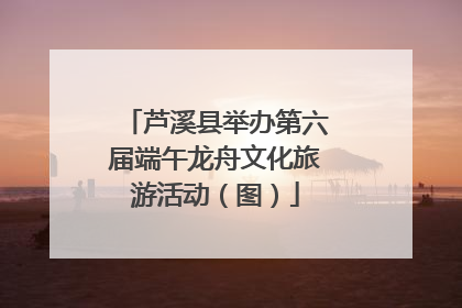 芦溪县举办第六届端午龙舟文化旅游活动（图）