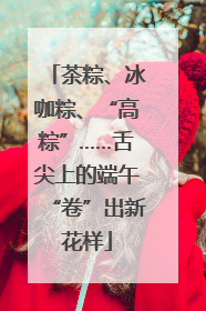 茶粽、冰咖粽、“高粽”……舌尖上的端午“卷”出新花样