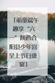 萌童端午 趣享“六一”陕西合阳县少年宫呈上节日盛宴