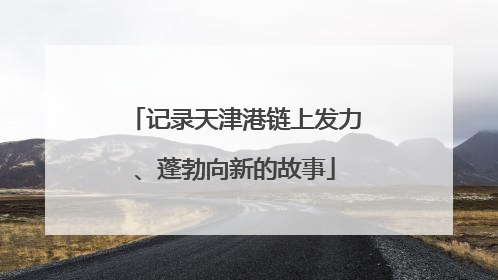 记录天津港链上发力、蓬勃向新的故事