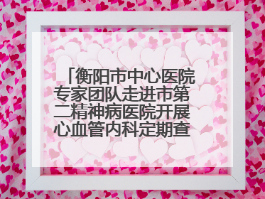 衡阳市中心医院专家团队走进市第二精神病医院开展心血管内科定期查房活动