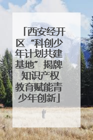 西安经开区“科创少年计划共建基地”揭牌 知识产权教育赋能青少年创新