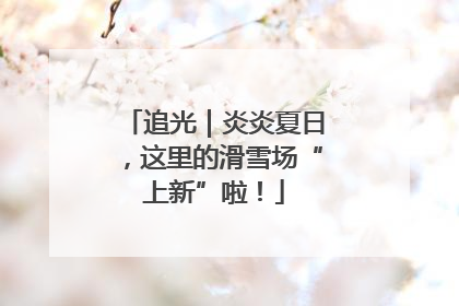 追光｜炎炎夏日，这里的滑雪场“上新”啦！