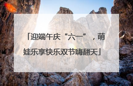 迎端午庆“六一”，萌娃乐享快乐双节嗨翻天