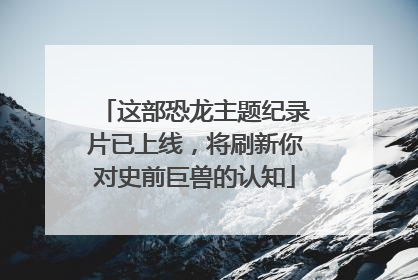 这部恐龙主题纪录片已上线，将刷新你对史前巨兽的认知