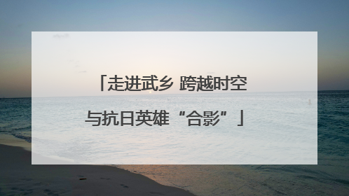 走进武乡 跨越时空与抗日英雄“合影”