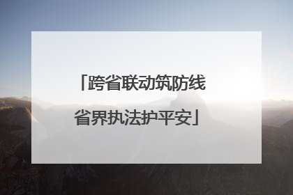 跨省联动筑防线 省界执法护平安