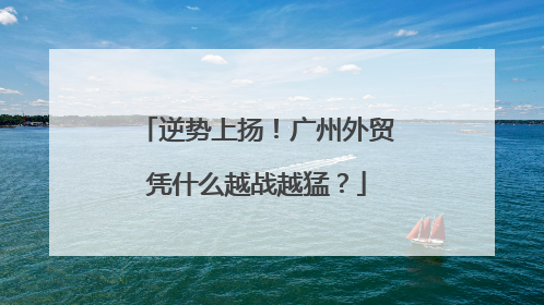 逆势上扬！广州外贸凭什么越战越猛？