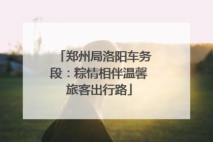 郑州局洛阳车务段：粽情相伴温馨旅客出行路