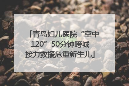 青岛妇儿医院“空中120”50分钟跨城接力救援危重新生儿
