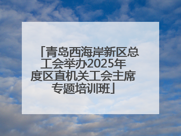 青岛西海岸新区总工会举办2025年度区直机关工会主席专题培训班