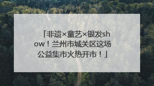 非遗×童艺×银发show！兰州市城关区这场公益集市火热开市！
