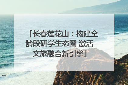 长春莲花山：构建全龄段研学生态圈 激活文旅融合新引擎