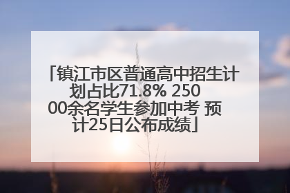 镇江市区普通高中招生计划占比71.8% 25000余名学生参加中考 预计25日公布成绩