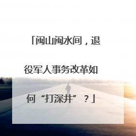 闽山闽水间，退役军人事务改革如何“打深井”？