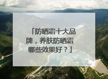 防晒霜十大品牌，养肤防晒霜哪些效果好？