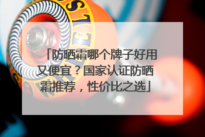 防晒霜哪个牌子好用又便宜？国家认证防晒霜推荐，性价比之选