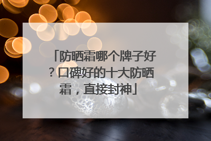 防晒霜哪个牌子好？口碑好的十大防晒霜，直接封神