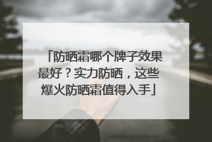 防晒霜哪个牌子效果最好？实力防晒，这些爆火防晒霜值得入手