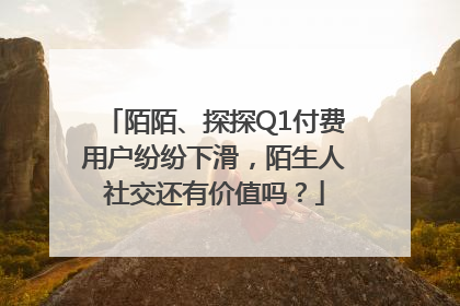 陌陌、探探Q1付费用户纷纷下滑，陌生人社交还有价值吗？
