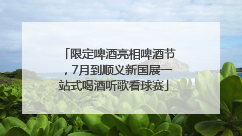 限定啤酒亮相啤酒节，7月到顺义新国展一站式喝酒听歌看球赛