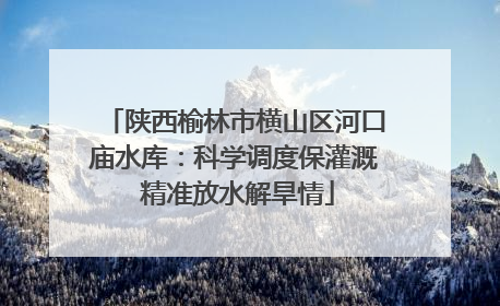 陕西榆林市横山区河口庙水库：科学调度保灌溉 精准放水解旱情