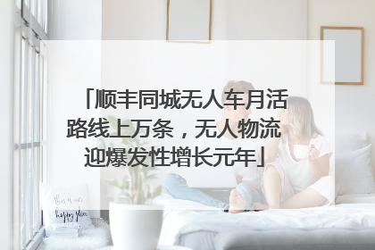 顺丰同城无人车月活路线上万条，无人物流迎爆发性增长元年