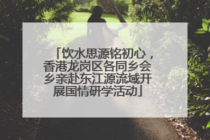 饮水思源铭初心，香港龙岗区各同乡会乡亲赴东江源流域开展国情研学活动