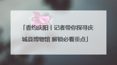 香约庆阳丨记者带你探寻庆城县博物馆 解锁必看重点