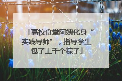 高校食堂阿姨化身“实践导师”，指导学生包了上千个粽子