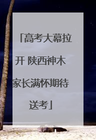 高考大幕拉开 陕西神木家长满怀期待送考