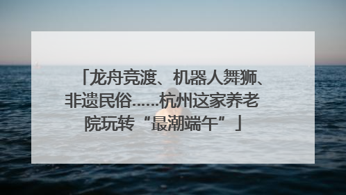 龙舟竞渡、机器人舞狮、非遗民俗……杭州这家养老院玩转“最潮端午”