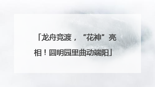 龙舟竞渡，“花神”亮相！圆明园里曲动端阳