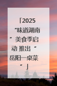 2025“味道湖南”美食季启动 推出“岳阳一桌菜”