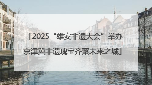 2025“雄安非遗大会”举办 京津冀非遗瑰宝齐聚未来之城
