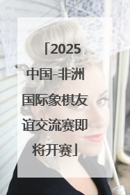 2025中国-非洲国际象棋友谊交流赛即将开赛
