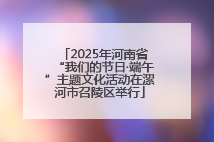 2025年河南省“我们的节日·端午”主题文化活动在漯河市召陵区举行
