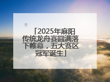 2025年麻阳传统龙舟赛圆满落下帷幕，五大赛区冠军诞生