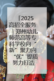 2025高招全服务｜郑州幼儿师范高等专科学校向“新”聚力向“优”提质 努力打造特色鲜明的高水平师范院校