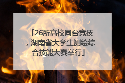 26所高校同台竞技，湖南省大学生测绘综合技能大赛举行