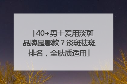 40+男士爱用淡斑品牌是哪款？淡斑祛斑排名，全肤质适用