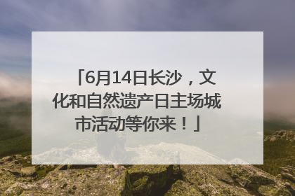 6月14日长沙，文化和自然遗产日主场城市活动等你来！
