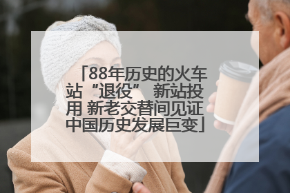 88年历史的火车站“退役” 新站投用 新老交替间见证中国历史发展巨变